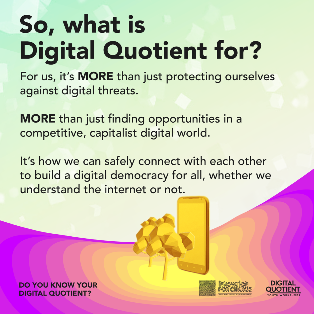 The background is a jade green gradient that fades to yellowish white. The text on it reads, “So, what is Digital Quotient for? For us, it’s MORE than just protecting ourselves against digital threats. MORE than just finding opportunities in a competitive, capitalist digital world. It’s how we can safely connect with each other to build a digital democracy for all, whether we understand the internet or not”. Below this, is a radial gradient of yellow to purple that sweeps in a concave arch from left to right. At the center of this gradient is a 3D low poly graphic of two trees next to large smartphone. On the bottom left corner is the infographic’s title “Do You Know Your Digital Quotient?”. On the bottom right corner is the Innovation For Change East Asia logo and the Digital Quotient Youth Workshops logo.