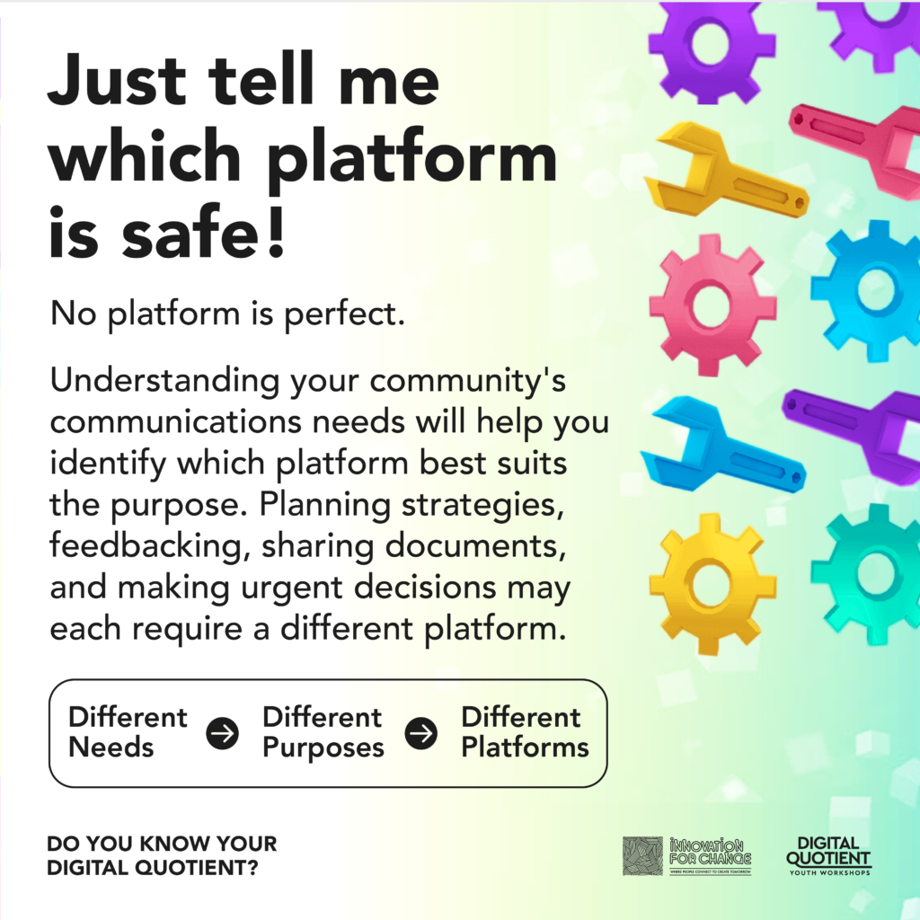 There is a teal blue gradient from the right that fades to greenish white. On the gradient are 3D low-poly graphics of multicolored wrenches and gears. To the left of the gradient is text that reads, “Just tell me which platform is safe! No platform is perfect. Understanding your community’s communications needs will help you identify which platform best suits the purpose. Planning strategies, feedbacking, sharing documents, and making urgent decisions may each require a different platform”. Below the text is a flow chart that reads, “Different Needs forward arrow Different Purposes forward arrow Different Platforms”. On the bottom left corner is the infographic’s title “Do You Know Your Digital Quotient?”. On the bottom right corner is the Innovation For Change East Asia logo and the Digital Quotient Youth Workshops logo.