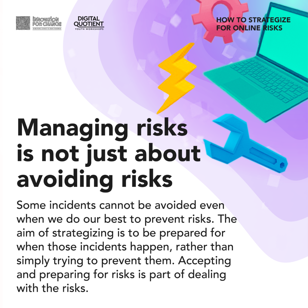 There is a radial gradient of teal blue to light purple that sweeps in a wave from the top right corner. On the gradient are 3D low-poly graphics of a gear, a wrench, a laptop and a lightning symbol. On the bottom left is text that reads, “Managing risks is not just about avoiding risks. Some incidents cannot be avoided even when we do our best to prevent risks. The aim of strategizing is to be prepared for when those incidents happen, rather than simply trying to prevent them. Accepting and preparing for risks is part of dealing with the risks”. On the top right corner is the infographic’s title “How To Strategize For Online Risks”. On the top left corner is the Innovation For Change East Asia logo and the Digital Quotient Youth Workshops logo.