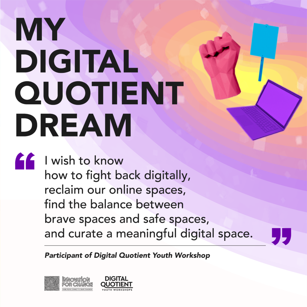There is a radial gradient of yellow to purple that sweeps in a wave from the top right corner. On the gradient are 3D low-poly graphics of a placard, a raised fist, and a laptop. To the left of the gradient is text that reads, “My Digital Quotient Dream”. Below the text is a quote from a participant of the workshop that reads, “I wish to know how to fight back digitally, reclaim our online spaces, find the balance between brave spaces and safe saces, and curate a meaningful digital space”. On the bottom left corner is the Innovation For Change East Asia logo and the Digital Quotient Youth Workshops logo.