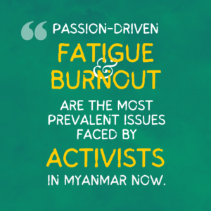 The graphics are a quote from the project report, illustrated and spread over a series of four images. The background is emerald green paper. On it is text that reads, “Passion-driven fatigue and burnout are the most prevalent issues faced by activists in Myanmar now”. The words “Fatigue”, “Burnout” and “Activists” are enlarged and in yellow. 