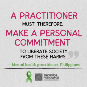 This is the last in a series of four images, where the quote ends. The background is gray paper. On it is text that reads, “A practitioner must, therefore, make a personal commitment to liberate society from these harms”. The phrases “A practitioner” and “Make a personal commitment” are enlarged and written in deep pink. Below it in green is whom the quote attributed to; a mental health practitioner from the Philippines Underneath the attribution is a green ribbon that represents mental health awareness. Next to the ribbon is the Innovation For Change East Asia logo.