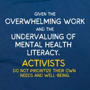 The background is dark blue paper. On it is text that reads, “Given the overwhelming work and the undervaluing of mental health literacy, activists do not prioritize their own needs and well-being”. The phrases “overwhelming work”, “undervaluing of mental health literacy”, and “activists” are enlarged. The last half of the sentence, “activists do not prioritize their own needs and well-being” is in yellow.