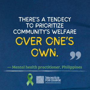 This is the last in a series of four images, where the quote ends. The background is dark blue paper. On it is text that reads, “There’s a tendency to prioritize community’s welfare over one’s own.” The phrase “over one’s own” is enlarged and in yellow. Below it in green is whom the quote attributed to, a mental health practitioner from the Philippines. Underneath the attribution is a green ribbon that represents mental health awareness. Next to the ribbon is the Innovation For Change East Asia logo. 
