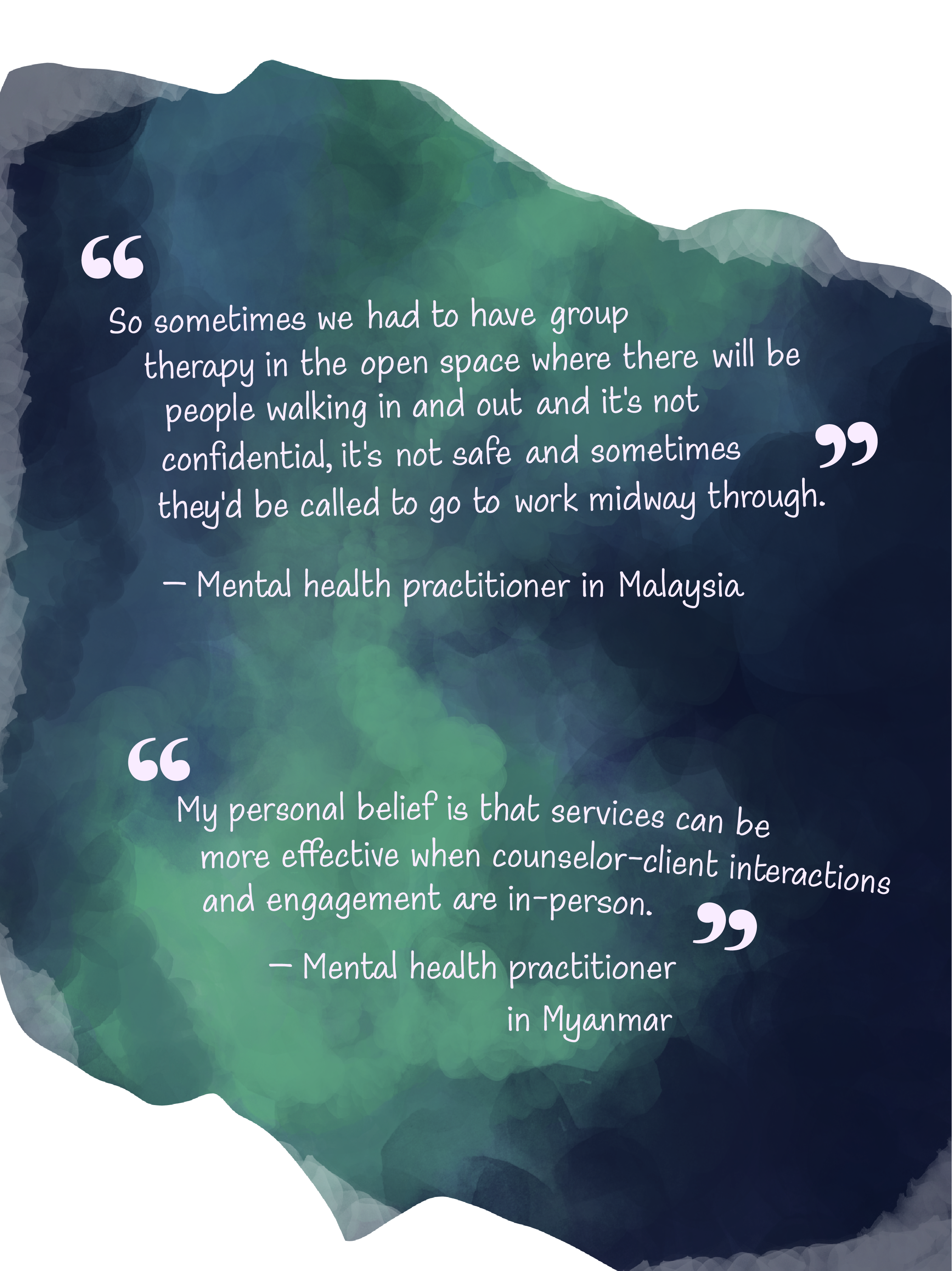 A watercolor wash that looks like a greenish–blue galaxy with 2 quotes from 2 mental health practitioners. The first quote by a mental health practitioner in Malaysia is “So sometimes we had to have group therapy in the open space where there will be people walking in and out and it's not confidential, it's not safe and sometimes they'd be called to go to work midway through”. The last quote is from a practitioner in Myanmar that goes, “My personal belief is that services can be more effective when counselor-client interactions and engagement are in-person”.