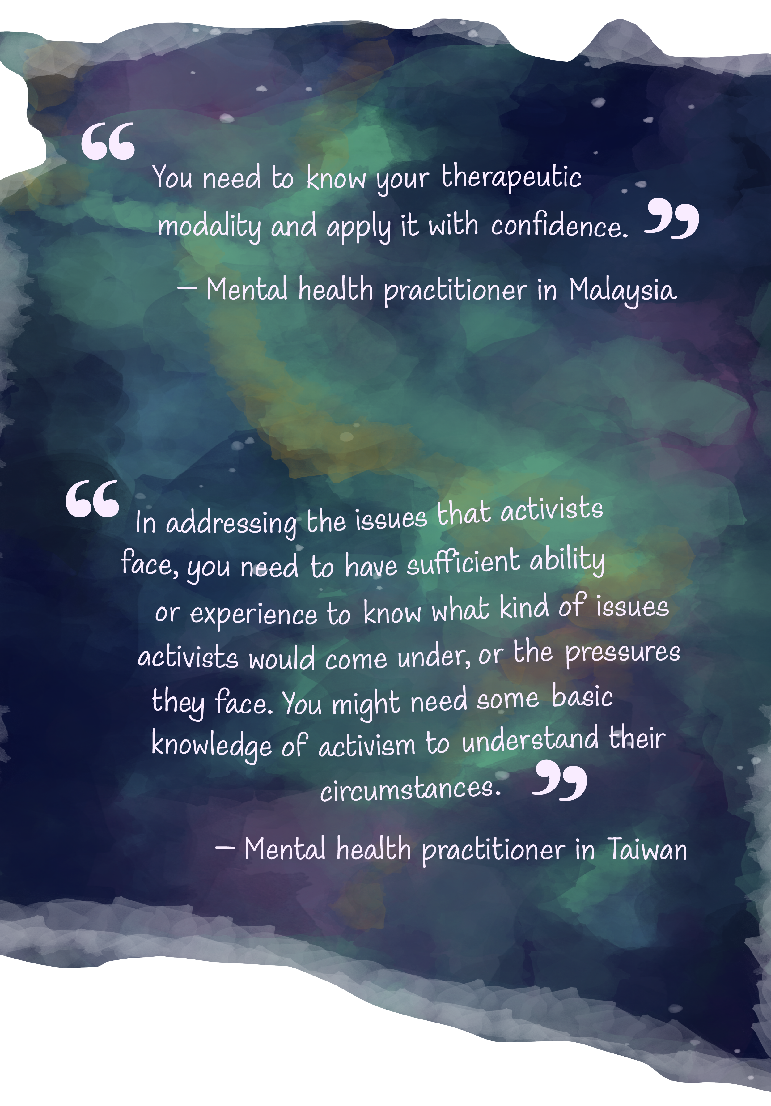 A watercolor wash that looks like a purplish–blue galaxy with clouds of green. Written on top are 2 quotes from 2 mental health practitioners. The first quote by a mental health practitioner in Malaysia is “You need to know your therapeutic modality and apply it with confidence”. The last quote is from a practitioner in Taiwan that goes, “In addressing the issues that activists face, you need to have sufficient ability or experience to know what kind of issues activists would come under, or the pressures they face. You might need some basic knowledge of activism to understand their circumstances”.