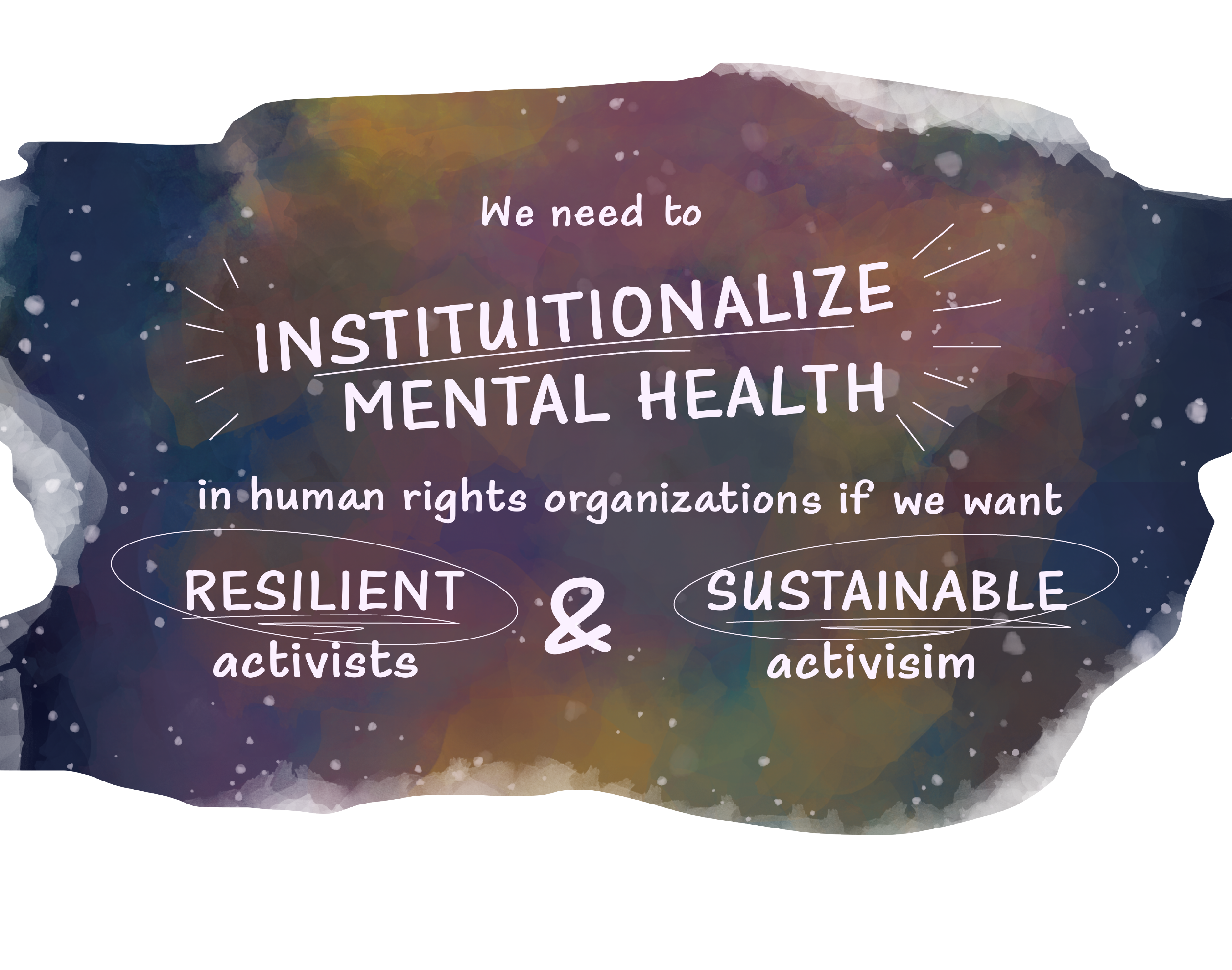 A watercolor wash that looks like a purplish–blue galaxy with clouds of green, yellow and pink. Written on top is “We need to institutionalize mental health in human rights organizations if we want resilient activists and sustainable activism”. The words “Institutionalize”, “Resilient”, and “Sustainable” are highlighted with scribbles of lines and circles. 