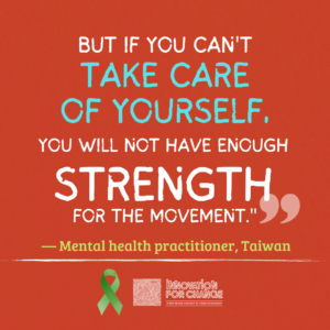 This is the last in a series of four images, where the quote ends. The background is deep red paper. On it is text that reads, “But if you can’t take care of yourself, you will not have enough strength for the movement”. The phrase “Take care of yourself” is in light blue. Both the phrase and the word “strength” are enlarged. Below it in green is whom the quote attributed to, a mental health practitioner from Taiwan. Underneath the attribution is a green ribbon that represents mental health awareness. Next to the ribbon is the Innovation For Change East Asia logo.