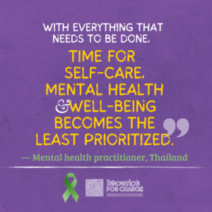The quote ends on this image. The background is purple paper. On it is text that reads, “With everything that needs to be done, time for self-care, mental health, and well-being is the least prioritized”. The phrase “time for self-care, mental health, and well-being is the least prioritized” is in yellow. Below it in green is whom the quote attributed to, a mental health practitioner from Thailand. Underneath the attribution is a green ribbon that represents mental health awareness. Next to the ribbon is the Innovation For Change East Asia logo.