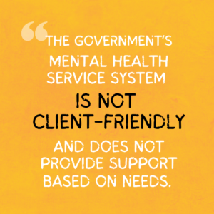 The graphics are a quote from the project report, illustrated and spread over a series of four images. The background is golden yellow paper. On it is text that reads, “The government’s mental health service system is not client-friendly and does not provide support based on needs”. The phrase “Is not client-friendly” is enlarged and in black.