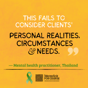 The quote ends on this image. The background is golden yellow paper. On it is text that reads, “This fails to consider clients’ personal realities, circumstances, and needs”. The phrase “personal realities, circumstances and needs” are enlarged and in black. Below it in green is whom the quote attributed to; a mental health practitioner from Thailand. Underneath the attribution is a green ribbon that represents mental health awareness. Next to the ribbon is the Innovation For Change East Asia logo.